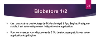 24
• c'est un système de stockage de fichiers intégré à App Engine. Pratique et
stable, il est automatiquement intégré à votre application.
• Pour commencer vous disposerez de 5 Go de stockage gratuit avec votre
application App Engine.
 