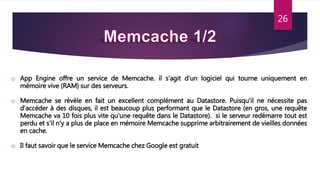 26
o App Engine offre un service de Memcache. il s'agit d'un logiciel qui tourne uniquement en
mémoire vive (RAM) sur des serveurs.
o Memcache se révèle en fait un excellent complément au Datastore. Puisqu'il ne nécessite pas
d'accéder à des disques, il est beaucoup plus performant que le Datastore (en gros, une requête
Memcache va 10 fois plus vite qu'une requête dans le Datastore). si le serveur redémarre tout est
perdu et s'il n'y a plus de place en mémoire Memcache supprime arbitrairement de vieilles données
en cache.
o Il faut savoir que le service Memcache chez Google est gratuit
 