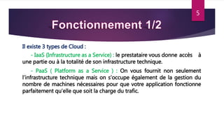 5
Il existe 3 types de Cloud :
- IaaS (Infrastructure as a Service) : le prestataire vous donne accès à
une partie ou à la totalité de son infrastructure technique.
- PaaS ( Platform as a Service ) : On vous fournit non seulement
l’infrastructure technique mais on s’occupe également de la gestion du
nombre de machines nécessaires pour que votre application fonctionne
parfaitement qu’elle que soit la charge du trafic.
 