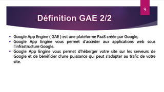  Google App Engine ( GAE ) est une plateforme PaaS créée par Google,
 Google App Engine vous permet d’accéder aux applications web sous
l’infrastructure Google.
 Google App Engine vous permet d'héberger votre site sur les serveurs de
Google et de bénéficier d'une puissance qui peut s'adapter au trafic de votre
site.
9
 