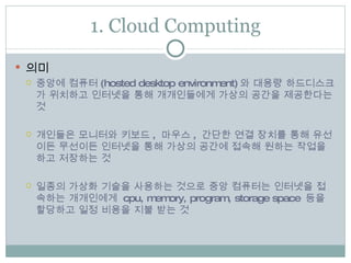 1. Cloud Computing 의미 중앙에 컴퓨터 (hosted desktop environment) 와 대용량 하드디스크가 위치하고 인터넷을 통해 개개인들에게 가상의 공간을 제공한다는 것  개인들은 모니터와 키보드 ,  마우스 ,  간단한 연결 장치를 통해 유선이든 무선이든 인터넷을 통해 가상의 공간에 접속해 원하는 작업을 하고 저장하는 것 일종의 가상화 기술을 사용하는 것으로 중앙 컴퓨터는 인터넷을 접속하는 개개인에게  cpu, memory, program, storage space  등을 할당하고 일정 비용을 지불 받는 것 