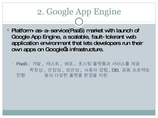 2. Google App Engine Platform-as-a-service(PaaS) market with launch of Google App Engine, a scalable, fault-tolerant web application environment that lets developers run their own apps on Google’s infrastructure. PaaS :  개발 ,  테스트 ,  배포 ,  호스팅 플랫폼과 서비스를 제공   확장성 ,  안정성 ,  보안성 ,  사용자 경험 , DB,  공동 프로젝트 진행    등의 다양한 플랫폼 환경을 지원 
