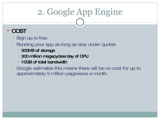 2. Google App Engine COST Sign up is free  Running your app as long as stay under quotas  500MB of storage 200 million megacycles/day of CPU 10GB of total bandwidth Google estimates this means there will be no cost for up to approximately 5 million pageviews a month. 