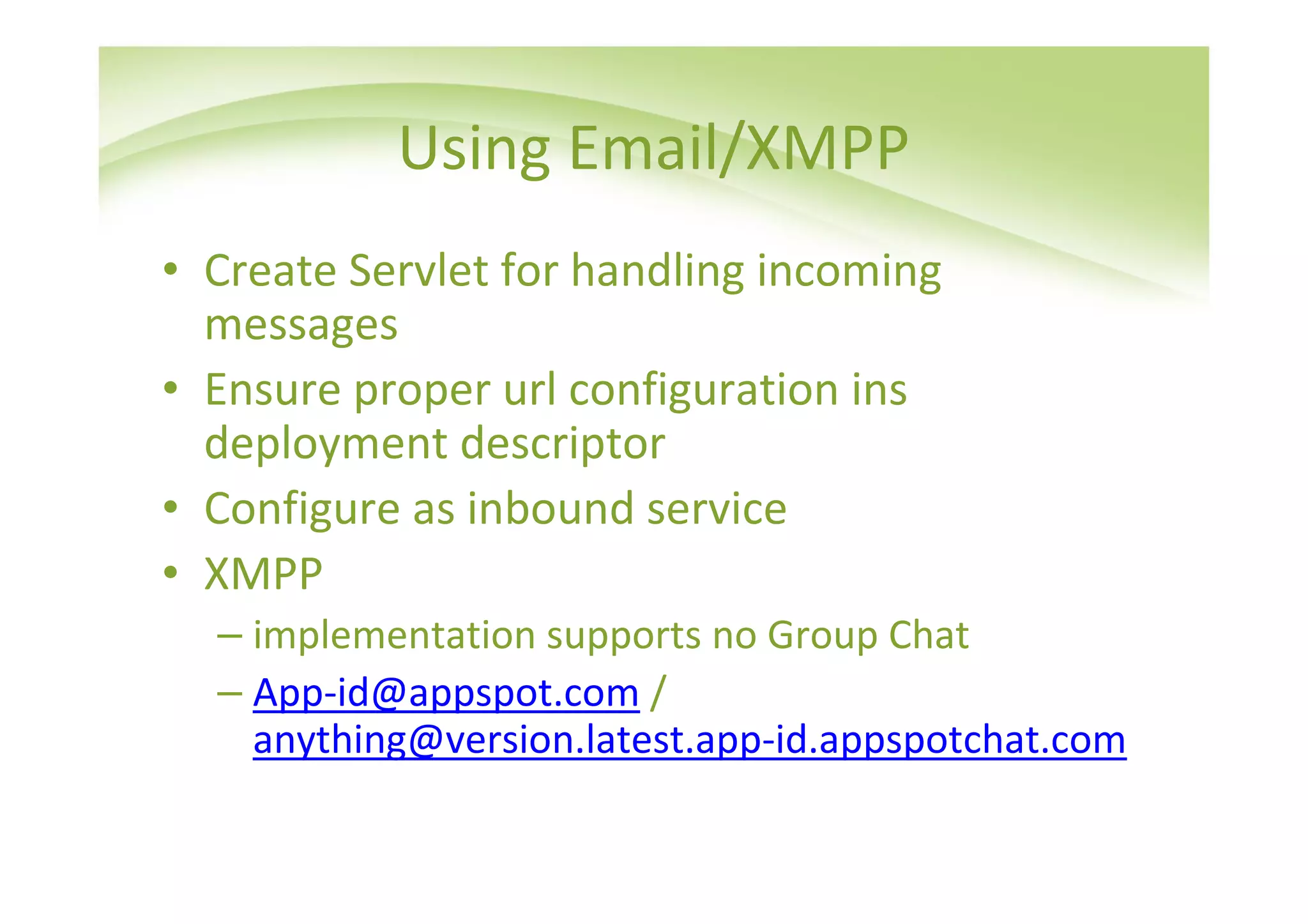 Using Email/XMPP
• Create Servlet for handling incoming
  messages
• Ensure proper url configuration ins
  deployment descriptor
• Configure as inbound service
• XMPP
  – implementation supports no Group Chat
  – App-id@appspot.com /
    anything@version.latest.app-id.appspotchat.com
 