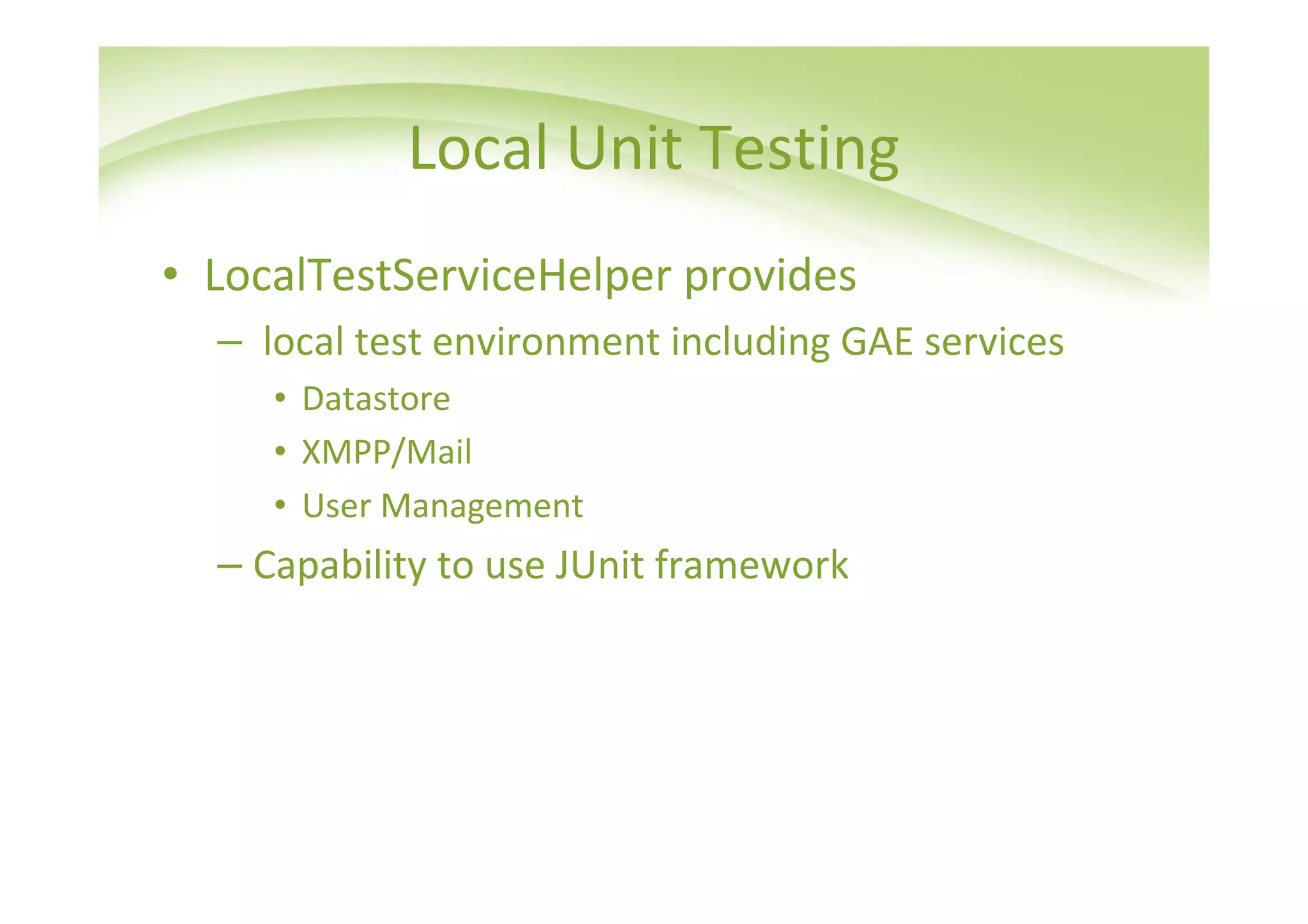 Local Unit Testing
• LocalTestServiceHelper provides
  – local test environment including GAE services
     • Datastore
     • XMPP/Mail
     • User Management
  – Capability to use JUnit framework
 