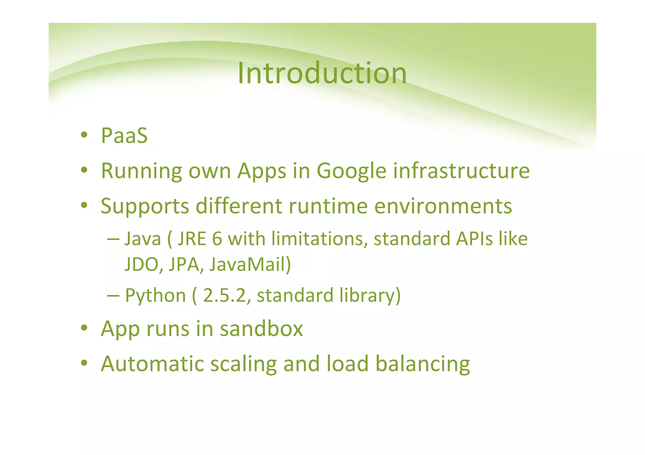 Introduction
• PaaS
• Running own Apps in Google infrastructure
• Supports different runtime environments
  – Java ( JRE 6 with limitations, standard APIs like
    JDO, JPA, JavaMail)
  – Python ( 2.5.2, standard library)
• App runs in sandbox
• Automatic scaling and load balancing
 