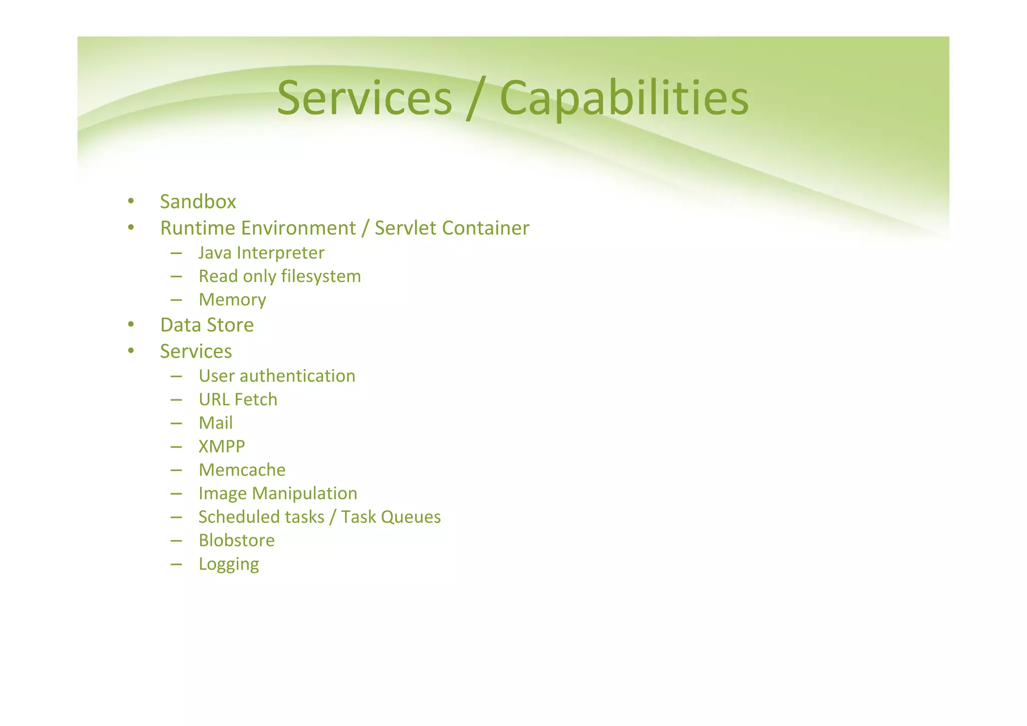 Services / Capabilities
•   Sandbox
•   Runtime Environment / Servlet Container
     – Java Interpreter
     – Read only filesystem
     – Memory
•   Data Store
•   Services
     –   User authentication
     –   URL Fetch
     –   Mail
     –   XMPP
     –   Memcache
     –   Image Manipulation
     –   Scheduled tasks / Task Queues
     –   Blobstore
     –   Logging
 