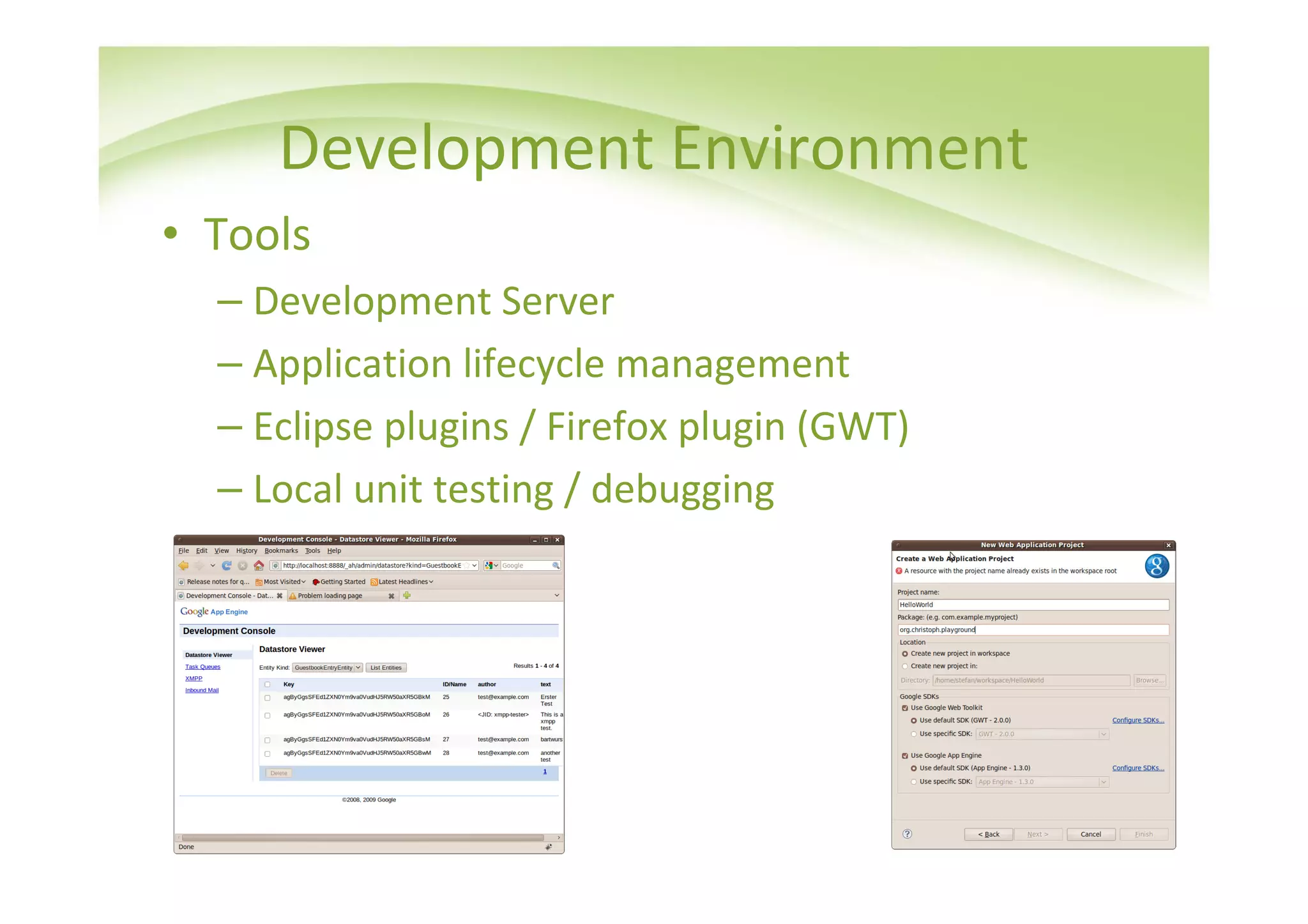 Development Environment
• Tools
  – Development Server
  – Application lifecycle management
  – Eclipse plugins / Firefox plugin (GWT)
  – Local unit testing / debugging
 