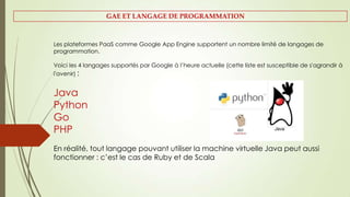 Les plateformes PaaS comme Google App Engine supportent un nombre limité de langages de
programmation.
Voici les 4 langages supportés par Google à l’heure actuelle (cette liste est susceptible de s'agrandir à
l'avenir) :
Java
Python
Go
PHP
En réalité, tout langage pouvant utiliser la machine virtuelle Java peut aussi
fonctionner : c’est le cas de Ruby et de Scala
GAE ET LANGAGE DE PROGRAMMATION
 
