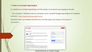 I- Créer un Compte App Engine
La création du compte App Engine est très simple, et ne prend que quelques minutes.
- Tout d’abord, l’utilisateur doit se connecter à son compte Google App Engine via l’adresse
suivante : https://appengine.google.com/.
Il introduit donc son adresse Gmail et son mot de passe, puis clique sur le bouton «
connexion »
Authentification au compte Google
 