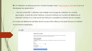 PS : Si l’utilisateur ne dispose pas d'un compte Google, il peut télécharger le SDK App Engine et
développer ses applications.
1. - Une fois authentifié, l’utilisateur sera redirigé vers la page de validation du compte
App Engine. A partir de cette interface, il pourra introduire son numéro de téléphone et
attendre l’arrivée d’un code secret par SMS pour compléter la création de son compte.
Le numéro de téléphone portable donné ne peut être utilisé qu'une seule fois pour la création
d'une instance AppEngine.
 