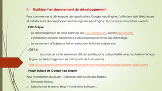 II - Maitriser l’environnement de développement
Pour commencer à développer des applications Google App Engine, l’utilisateur doit télécharger
et installer le kit de développement de logiciels App Engine. Ses composants sont les suivants :
l’IDE Eclipse
Le téléchargement se fait à partir du site www.eclipse.org, section downloads.
L'installation consiste simplement à décompresser le fichier Zip téléchargé.
Le lancement d’Eclipse se fait en exécutant le fichier eclipse.exe.
JDK 1.6
Le choix de cette version du JDK est justifié par la compatibilité avec la plateforme App
Engine. Le téléchargement se fait à partir de l’url suivante :
http://www.oracle.com/technetwork/java/javase/downloads/jdk6downloads1902814.html
Plugin Eclipse de Google App Engine
Pour l’installation du plugin, l’utilisateur doit suivre ces étapes :
1. Démarrer Eclipse
2. Sélectionner le menu Help > Install New Software…
 