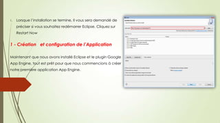 1. Lorsque l’installation se termine, Il vous sera demandé de
préciser si vous souhaitez redémarrer Eclipse. Cliquez sur
Restart Now
1 - Création et configuration de l’Application
Maintenant que nous avons installé Eclipse et le plugin Google
App Engine, tout est prêt pour que nous commencions à créer
notre première application App Engine.
 