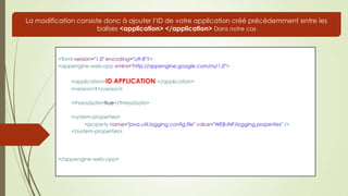 <?xml version="1.0" encoding="utf-8"?>
<appengine-web-app xmlns="http://appengine.google.com/ns/1.0">
<application>ID APPLICATION </application>
<version>1</version>
<threadsafe>true</threadsafe>
<system-properties>
<property name="java.util.logging.config.file" value="WEB-INF/logging.properties" />
</system-properties>
</appengine-web-app>
La modification consiste donc à ajouter l’ID de votre application créé précédemment entre les
balises <application> </application> Dans notre cas
 