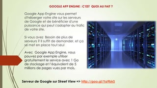 Google App Engine vous permet
d'héberger votre site sur les serveurs
de Google et de bénéficier d'une
puissance qui peut s'adapter au trafic
de votre site.
Si vous avez Besoin de plus de
serveurs ? Il suffit de demander, et ça
se met en place tout seul
Serveur de Google sur Street View => http://goo.gl/Ya9bkS
Avec Google App Engine, vous
pouvez par exemple utiliser
gratuitement le service avec 1 Go
de stockage et l’équivalent de 5
millions de pages vues par mois.
GOOGLE APP ENGINE : C’EST QUOI AU FAIT ?
 
