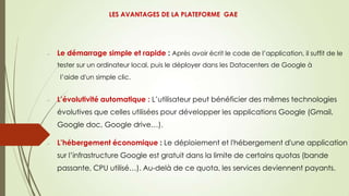 Le démarrage simple et rapide : Après avoir écrit le code de l’application, il suffit de le
tester sur un ordinateur local, puis le déployer dans les Datacenters de Google à
l’aide d'un simple clic.
L’évolutivité automatique : L’utilisateur peut bénéficier des mêmes technologies
évolutives que celles utilisées pour développer les applications Google (Gmail,
Google doc, Google drive…).
L’hébergement économique : Le déploiement et l'hébergement d'une application
sur l’infrastructure Google est gratuit dans la limite de certains quotas (bande
passante, CPU utilisé…). Au-delà de ce quota, les services deviennent payants.
LES AVANTAGES DE LA PLATEFORME GAE
 