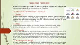 API GOOGLE APP ENGINE
App Engine propose une variété de services qui vous permettent d'effectuer les
opérations courantes de gestion de votre application.
Les API suivantes servent à accéder à ces services :
 API URL Fetch
Les applications peuvent accéder à des ressources en ligne, telles que des services Web ou
d'autres données, grâce au service URL Fetch d'App Engine. Le service URL Fetch récupère les
ressources Web en utilisant l'infrastructure haut débit Google, qui récupère également les pages
Web pour de nombreux autres produits Google.
 API Mail
Les applications peuvent envoyer des e-mails en utilisant le service Mail d'App Engine.
Le service de messagerie utilise l'infrastructure Google pour envoyer des e-mails.
 API Memcache
Le service Memcache met à la disposition de votre application un cache de paires valeur-clé en
mémoire hautes performances, accessible via de nombreuses instances de votre application. Le
service Memcache est intéressant pour les données qui n'ont pas l'utilité des fonctionnalités de
persistance et de transactionnalité du magasin de données, telles que les données temporaires
ou les données copiées du magasin de données vers le cache mémoire en vue d'un accès haut
débit.
 API de manipulation d'images
Le service Images permet à votre application de manipuler les images. Avec cette API, vous
pouvez redimensionner, rogner, faire pivoter et retourner des images aux formats JPEG et PNG
 