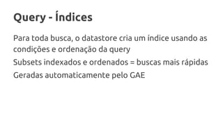 Query - Índices
Para toda busca, o datastore cria um índice usando as
condições e ordenação da query
Subsets indexados e ordenados = buscas mais rápidas
Geradas automaticamente pelo GAE
 