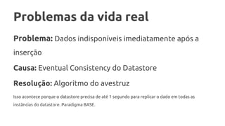 Problemas da vida real
Problema: Dados indisponíveis imediatamente após a
inserção
Causa: Eventual Consistency do Datastore
Resolução: Algoritmo do avestruz
Isso acontece porque o datastore precisa de até 1 segundo para replicar o dado em todas as
instâncias do datastore. Paradigma BASE.
 
