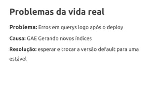 Problemas da vida real
Problema: Erros em querys logo após o deploy
Causa: GAE Gerando novos índices
Resolução: esperar e trocar a versão default para uma
estável
 