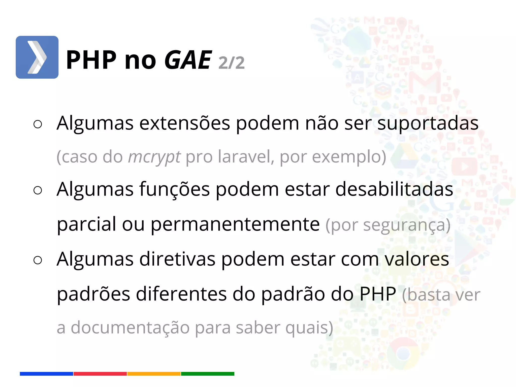 PHP no GAE 2/2 
○ Algumas extensões podem não ser suportadas 
(caso do mcrypt pro laravel, por exemplo) 
○ Algumas funções podem estar desabilitadas 
parcial ou permanentemente (por segurança) 
○ Algumas diretivas podem estar com valores 
padrões diferentes do padrão do PHP (basta ver 
a documentação para saber quais) 
 