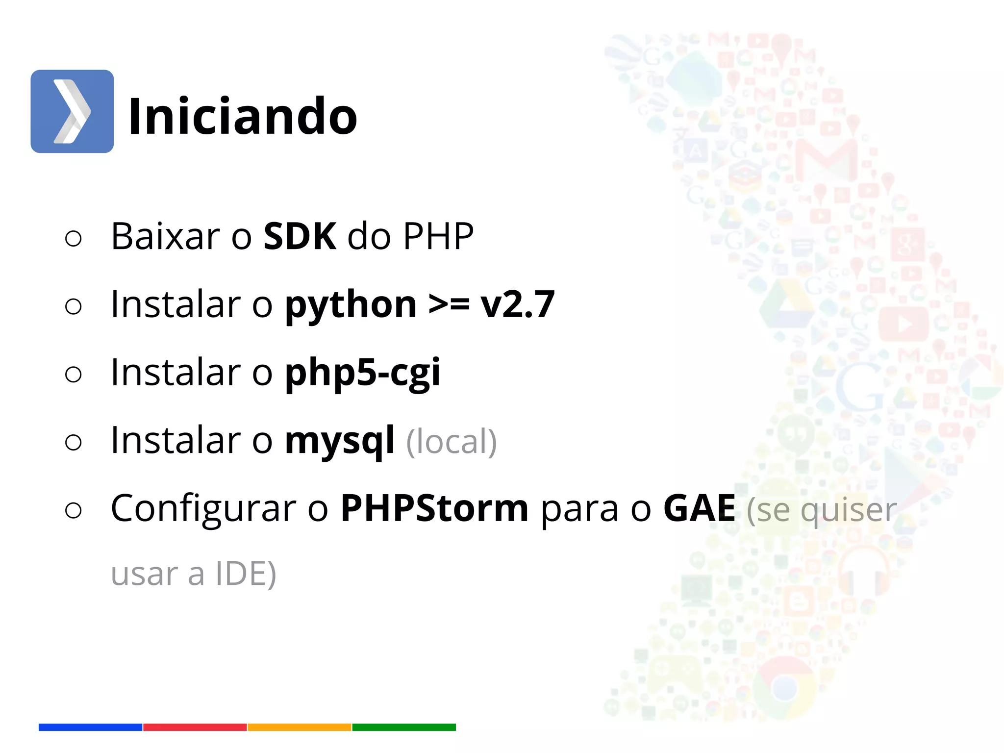Iniciando 
○ Baixar o SDK do PHP 
○ Instalar o python >= v2.7 
○ Instalar o php5-cgi 
○ Instalar o mysql (local) 
○ Configurar o PHPStorm para o GAE (se quiser 
usar a IDE) 
 