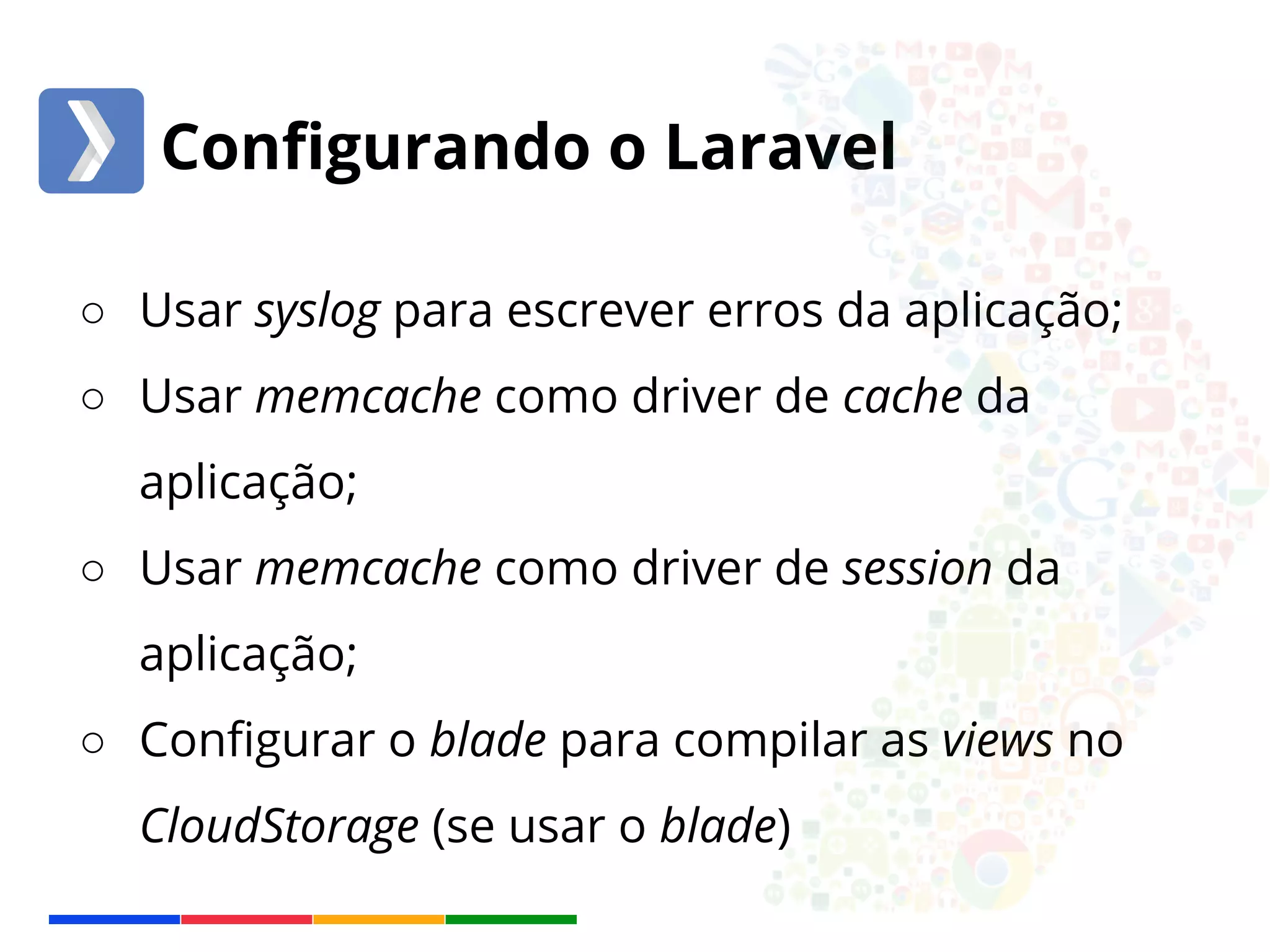 Configurando o Laravel 
○ Usar syslog para escrever erros da aplicação; 
○ Usar memcache como driver de cache da 
aplicação; 
○ Usar memcache como driver de session da 
aplicação; 
○ Configurar o blade para compilar as views no 
CloudStorage (se usar o blade) 
 