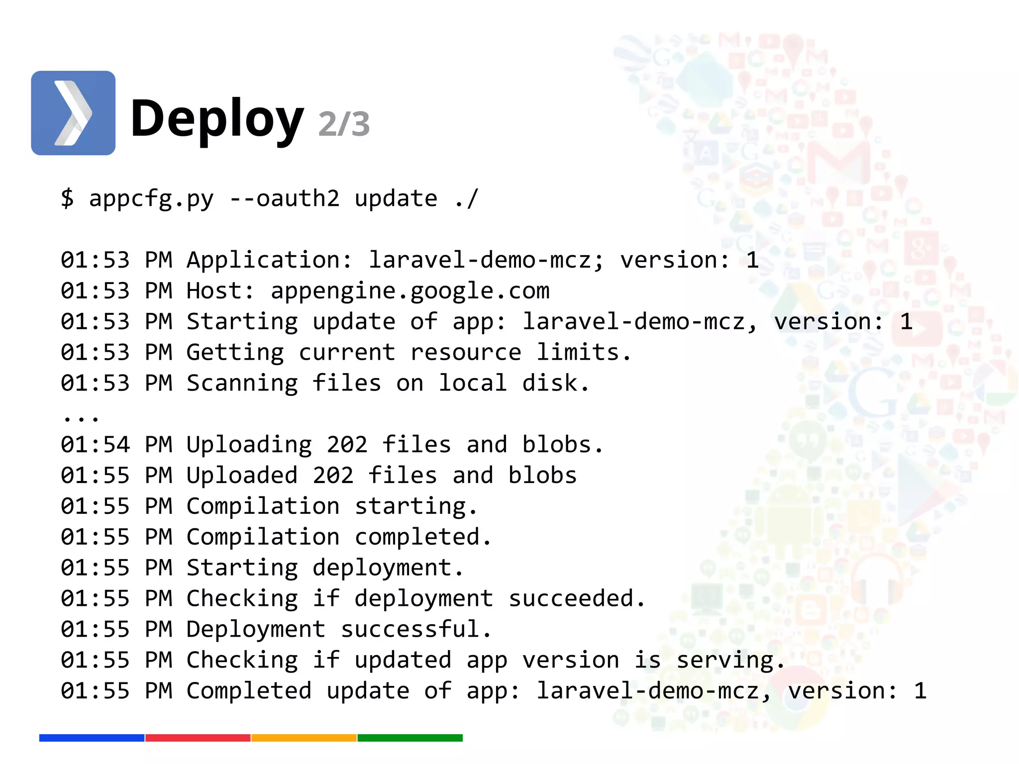 Deploy 2/3 
$ appcfg.py --oauth2 update ./ 
01:53 PM Application: laravel-demo-mcz; version: 1 
01:53 PM Host: appengine.google.com 
01:53 PM Starting update of app: laravel-demo-mcz, version: 1 
01:53 PM Getting current resource limits. 
01:53 PM Scanning files on local disk. 
... 
01:54 PM Uploading 202 files and blobs. 
01:55 PM Uploaded 202 files and blobs 
01:55 PM Compilation starting. 
01:55 PM Compilation completed. 
01:55 PM Starting deployment. 
01:55 PM Checking if deployment succeeded. 
01:55 PM Deployment successful. 
01:55 PM Checking if updated app version is serving. 
01:55 PM Completed update of app: laravel-demo-mcz, version: 1 
 