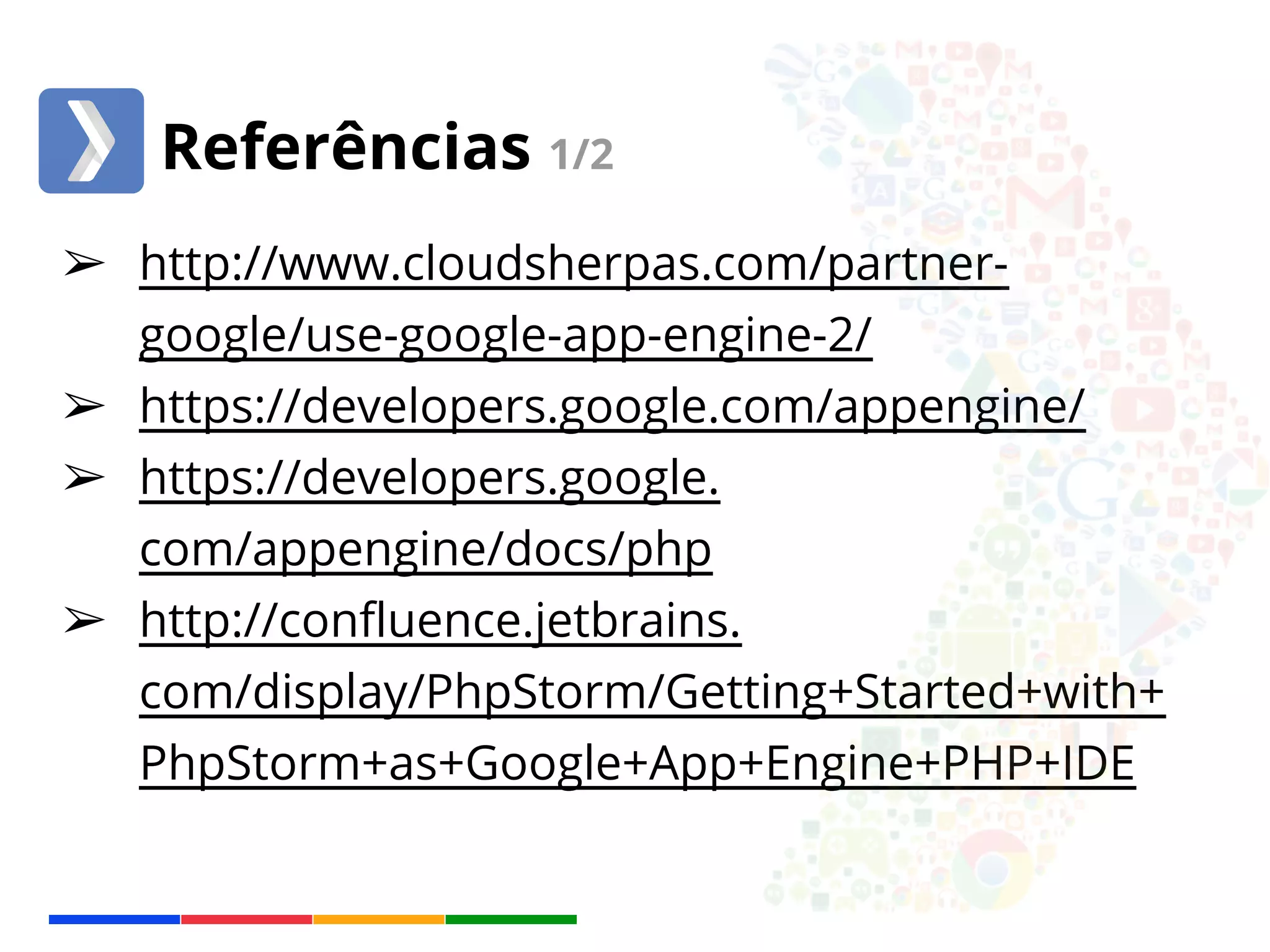 Referências 1/2 
➢ http://www.cloudsherpas.com/partner-google/ 
use-google-app-engine-2/ 
➢ https://developers.google.com/appengine/ 
➢ https://developers.google. 
com/appengine/docs/php 
➢ http://confluence.jetbrains. 
com/display/PhpStorm/Getting+Started+with+ 
PhpStorm+as+Google+App+Engine+PHP+IDE 
 