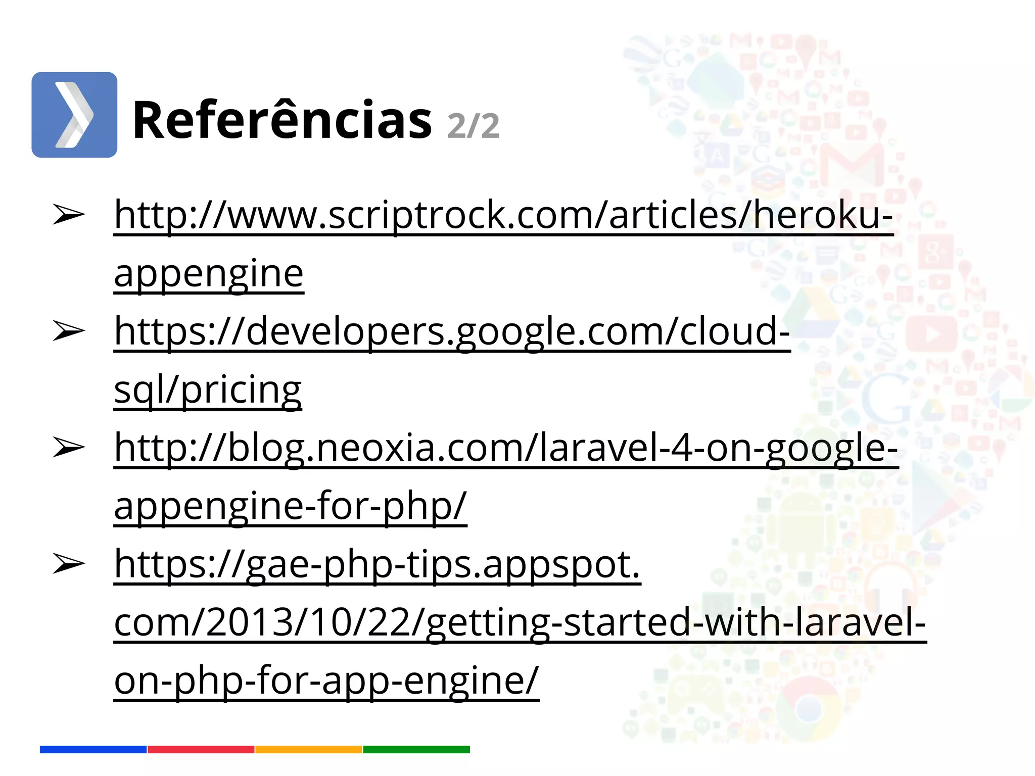 Referências 2/2 
➢ http://www.scriptrock.com/articles/heroku-appengine 
➢ https://developers.google.com/cloud-sql/ 
pricing 
➢ http://blog.neoxia.com/laravel-4-on-google-appengine- 
for-php/ 
➢ https://gae-php-tips.appspot. 
com/2013/10/22/getting-started-with-laravel-on- 
php-for-app-engine/ 
 