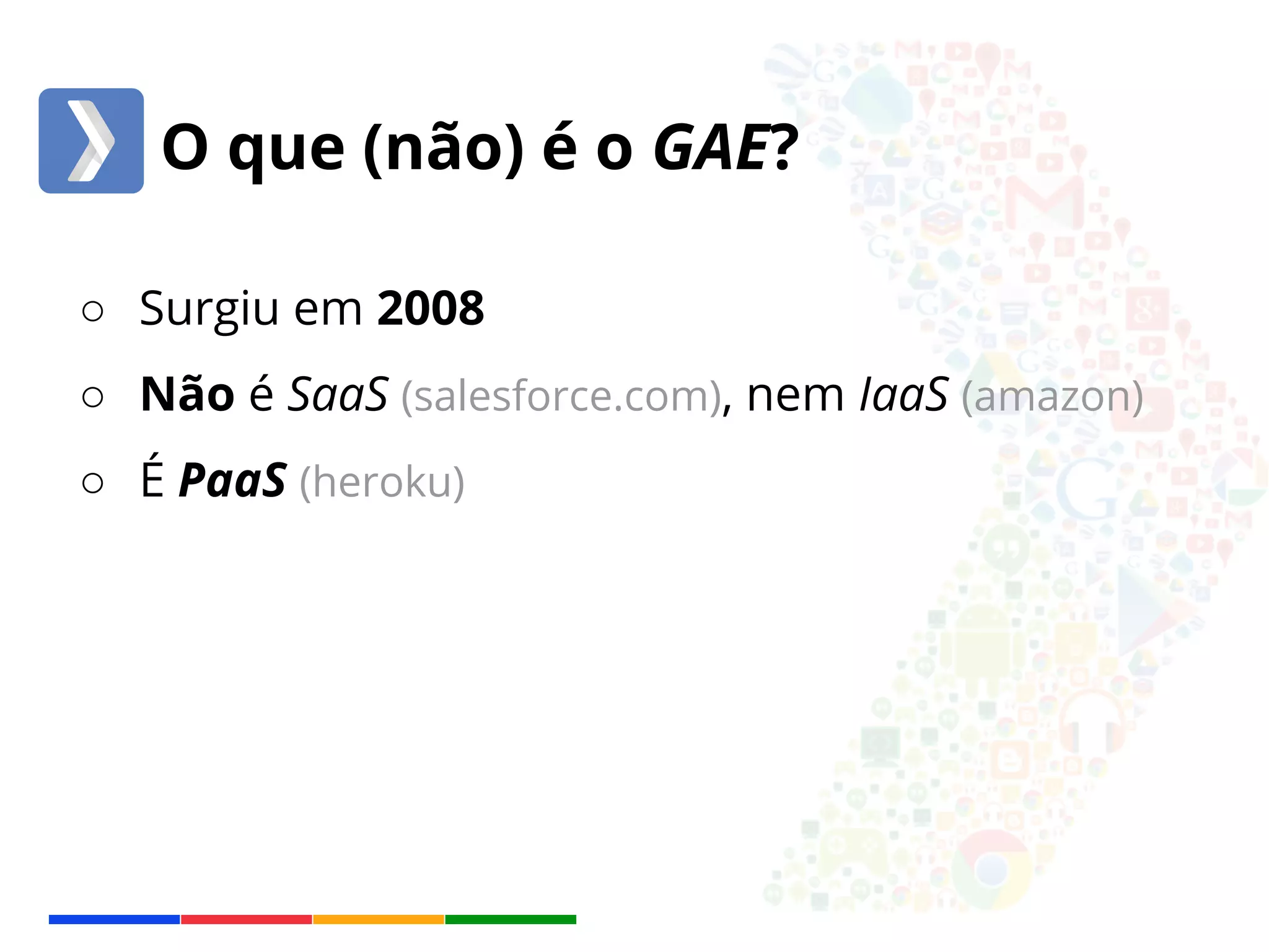 O que (não) é o GAE? 
○ Surgiu em 2008 
○ Não é SaaS (salesforce.com), nem IaaS (amazon) 
○ É PaaS (heroku) 
 