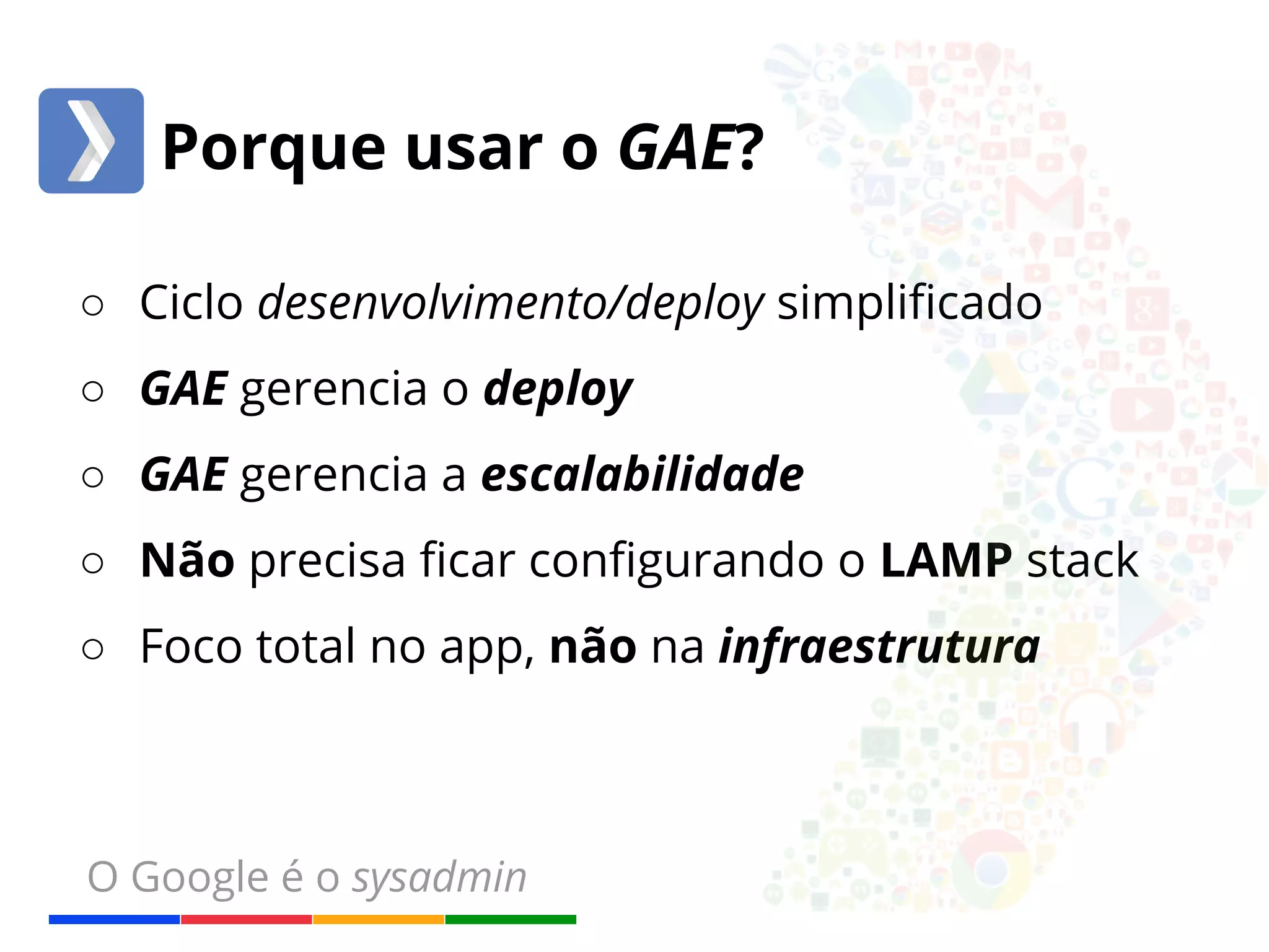 Porque usar o GAE? 
○ Ciclo desenvolvimento/deploy simplificado 
○ GAE gerencia o deploy 
○ GAE gerencia a escalabilidade 
○ Não precisa ficar configurando o LAMP stack 
○ Foco total no app, não na infraestrutura 
O Google é o sysadmin 
 