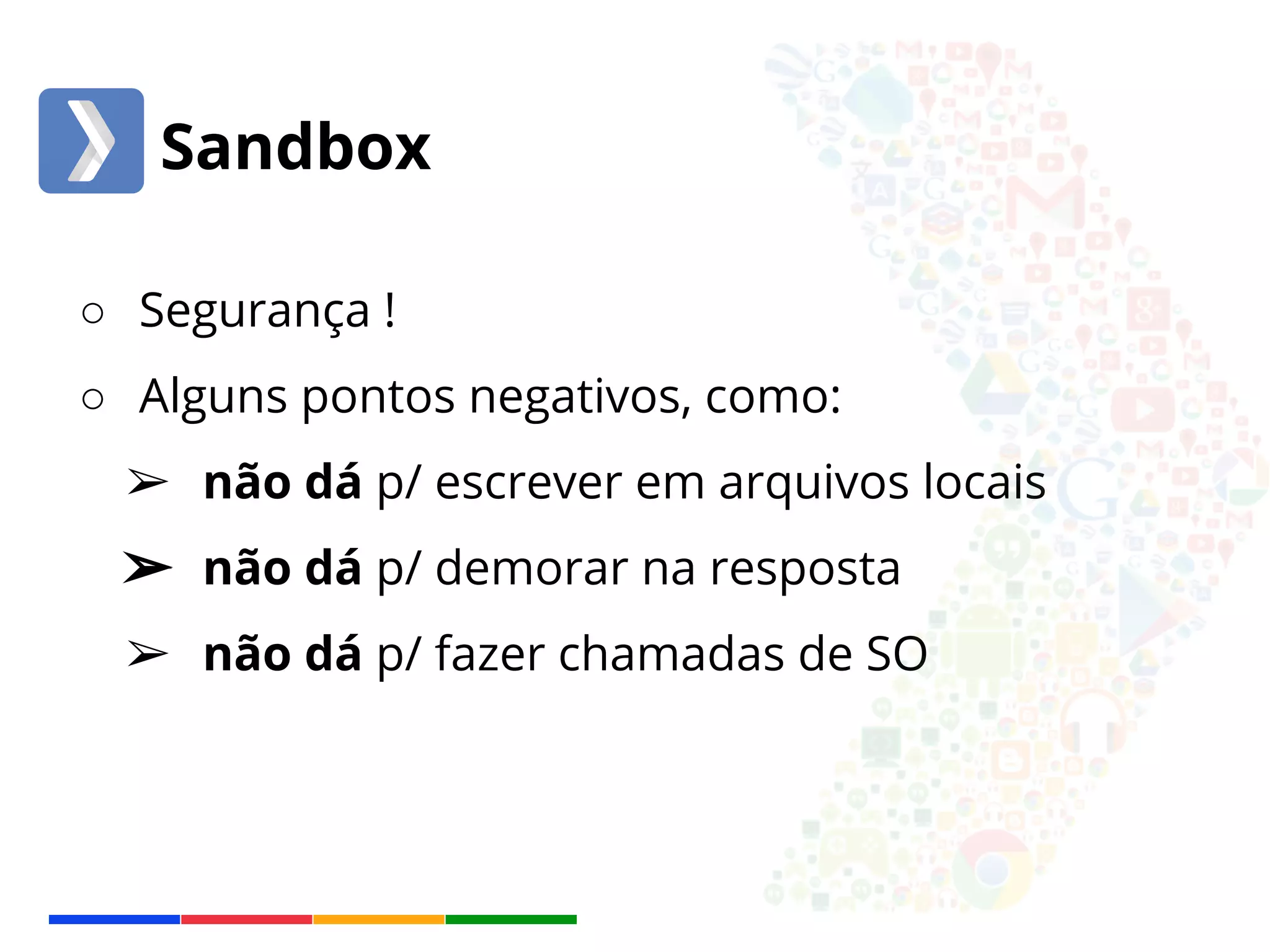 Sandbox 
○ Segurança ! 
○ Alguns pontos negativos, como: 
➢ não dá p/ escrever em arquivos locais 
➢ não dá p/ demorar na resposta 
➢ não dá p/ fazer chamadas de SO 
 