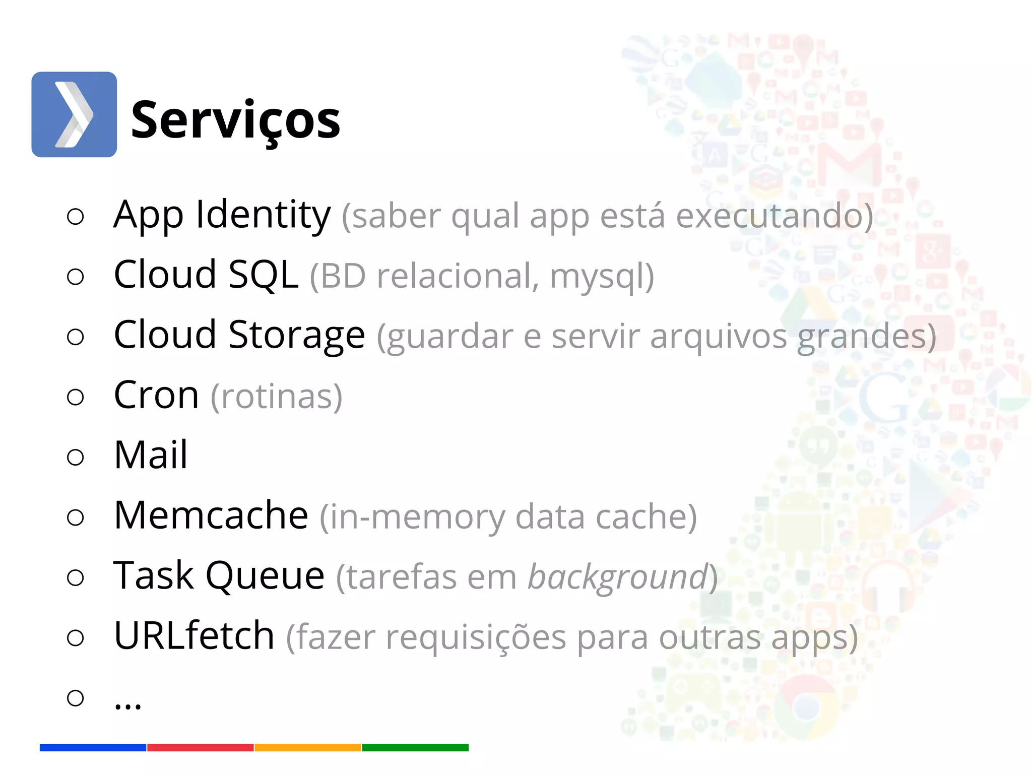 Serviços 
○ App Identity (saber qual app está executando) 
○ Cloud SQL (BD relacional, mysql) 
○ Cloud Storage (guardar e servir arquivos grandes) 
○ Cron (rotinas) 
○ Mail 
○ Memcache (in-memory data cache) 
○ Task Queue (tarefas em background) 
○ URLfetch (fazer requisições para outras apps) 
○ … 
 