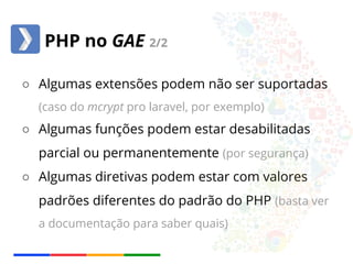 PHP no GAE 2/2 
○ Algumas extensões podem não ser suportadas 
(caso do mcrypt pro laravel, por exemplo) 
○ Algumas funções podem estar desabilitadas 
parcial ou permanentemente (por segurança) 
○ Algumas diretivas podem estar com valores 
padrões diferentes do padrão do PHP (basta ver 
a documentação para saber quais) 
 