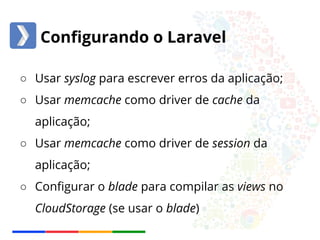 Configurando o Laravel 
○ Usar syslog para escrever erros da aplicação; 
○ Usar memcache como driver de cache da 
aplicação; 
○ Usar memcache como driver de session da 
aplicação; 
○ Configurar o blade para compilar as views no 
CloudStorage (se usar o blade) 
 