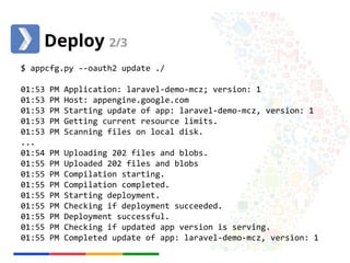 Deploy 2/3 
$ appcfg.py --oauth2 update ./ 
01:53 PM Application: laravel-demo-mcz; version: 1 
01:53 PM Host: appengine.google.com 
01:53 PM Starting update of app: laravel-demo-mcz, version: 1 
01:53 PM Getting current resource limits. 
01:53 PM Scanning files on local disk. 
... 
01:54 PM Uploading 202 files and blobs. 
01:55 PM Uploaded 202 files and blobs 
01:55 PM Compilation starting. 
01:55 PM Compilation completed. 
01:55 PM Starting deployment. 
01:55 PM Checking if deployment succeeded. 
01:55 PM Deployment successful. 
01:55 PM Checking if updated app version is serving. 
01:55 PM Completed update of app: laravel-demo-mcz, version: 1 
 