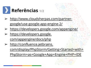 Referências 1/2 
➢ http://www.cloudsherpas.com/partner-google/ 
use-google-app-engine-2/ 
➢ https://developers.google.com/appengine/ 
➢ https://developers.google. 
com/appengine/docs/php 
➢ http://confluence.jetbrains. 
com/display/PhpStorm/Getting+Started+with+ 
PhpStorm+as+Google+App+Engine+PHP+IDE 
 