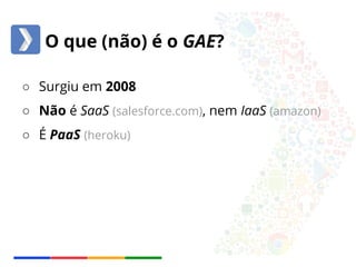 O que (não) é o GAE? 
○ Surgiu em 2008 
○ Não é SaaS (salesforce.com), nem IaaS (amazon) 
○ É PaaS (heroku) 
 