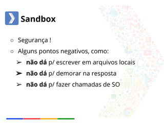Sandbox 
○ Segurança ! 
○ Alguns pontos negativos, como: 
➢ não dá p/ escrever em arquivos locais 
➢ não dá p/ demorar na resposta 
➢ não dá p/ fazer chamadas de SO 
 