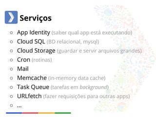 Serviços 
○ App Identity (saber qual app está executando) 
○ Cloud SQL (BD relacional, mysql) 
○ Cloud Storage (guardar e servir arquivos grandes) 
○ Cron (rotinas) 
○ Mail 
○ Memcache (in-memory data cache) 
○ Task Queue (tarefas em background) 
○ URLfetch (fazer requisições para outras apps) 
○ … 
 