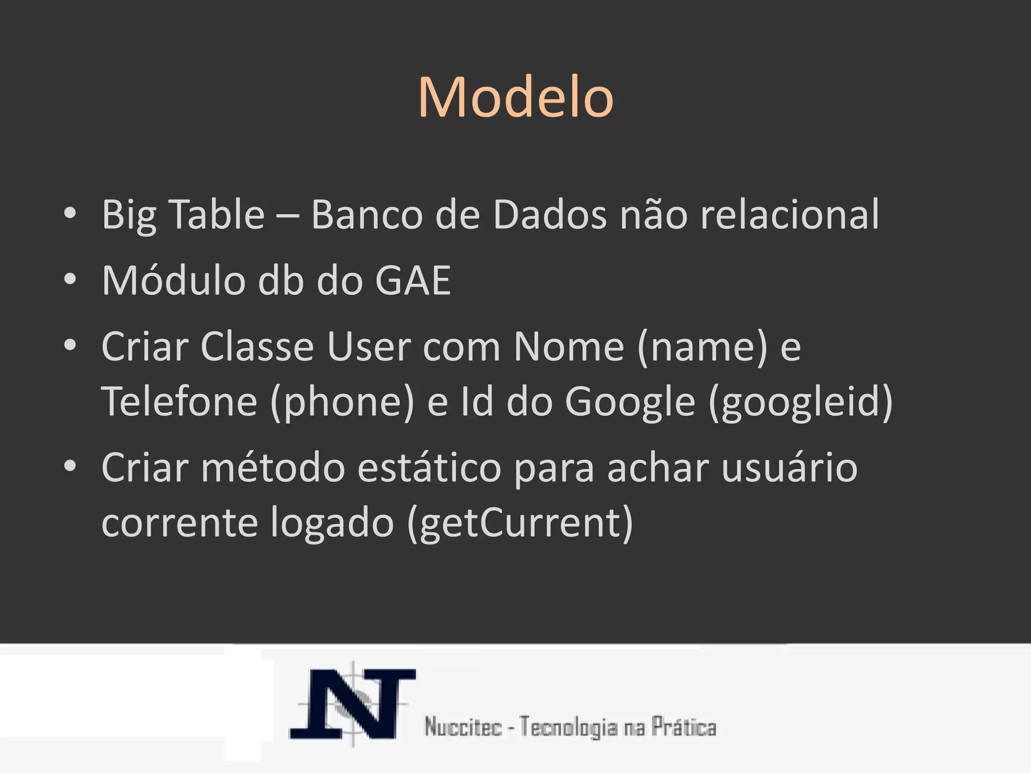 Modelo
• Big Table – Banco de Dados não relacional
• Módulo db do GAE
• Criar Classe User com Nome (name) e
  Telefone (phone) e Id do Google (googleid)
• Criar método estático para achar usuário
  corrente logado (getCurrent)
 