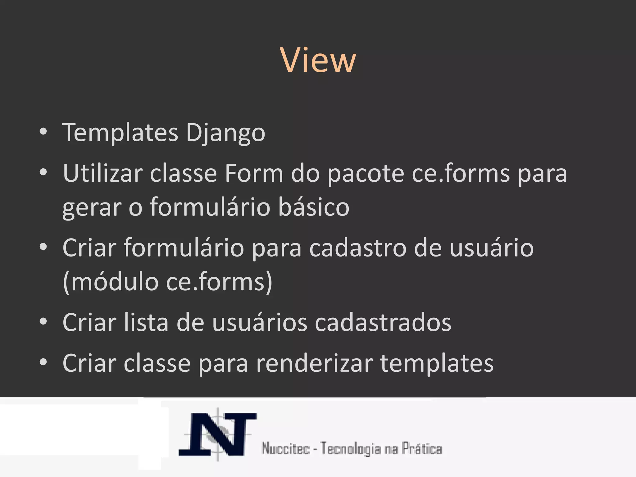 View
• Templates Django
• Utilizar classe Form do pacote ce.forms para
  gerar o formulário básico
• Criar formulário para cadastro de usuário
  (módulo ce.forms)
• Criar lista de usuários cadastrados
• Criar classe para renderizar templates
 
