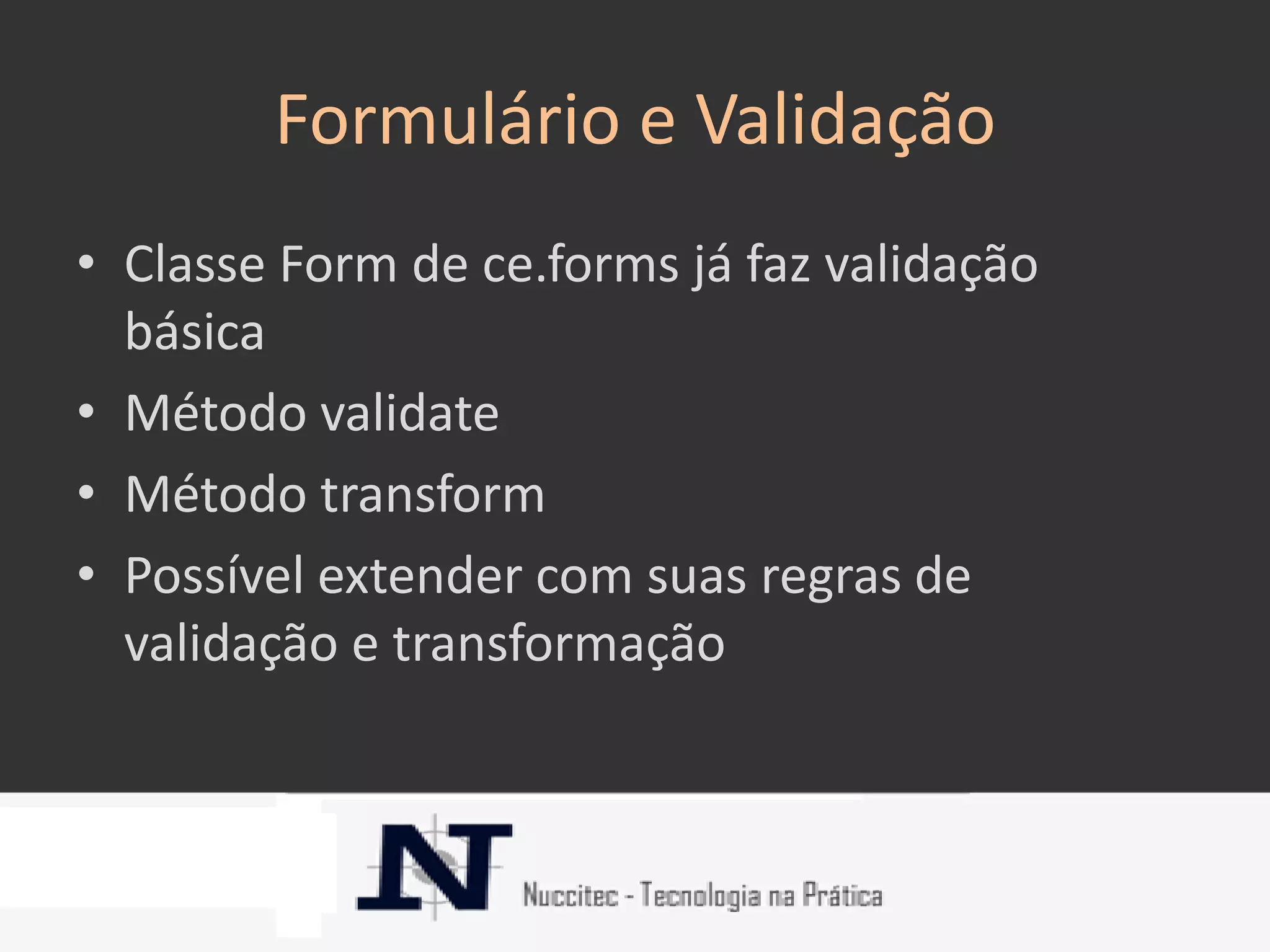 Formulário e Validação
• Classe Form de ce.forms já faz validação
  básica
• Método validate
• Método transform
• Possível extender com suas regras de
  validação e transformação
 