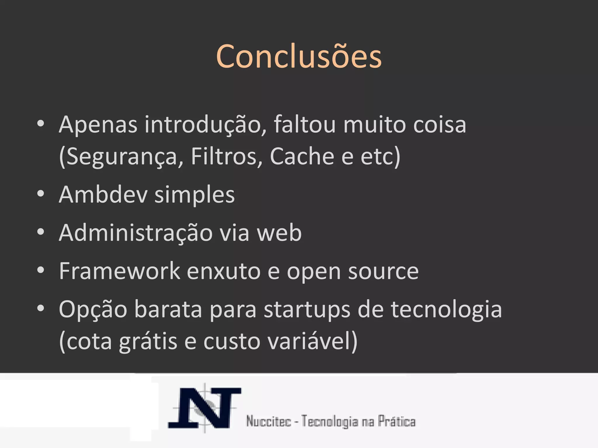 Conclusões
• Apenas introdução, faltou muito coisa
  (Segurança, Filtros, Cache e etc)
• Ambdev simples
• Administração via web
• Framework enxuto e open source
• Opção barata para startups de tecnologia
  (cota grátis e custo variável)
 