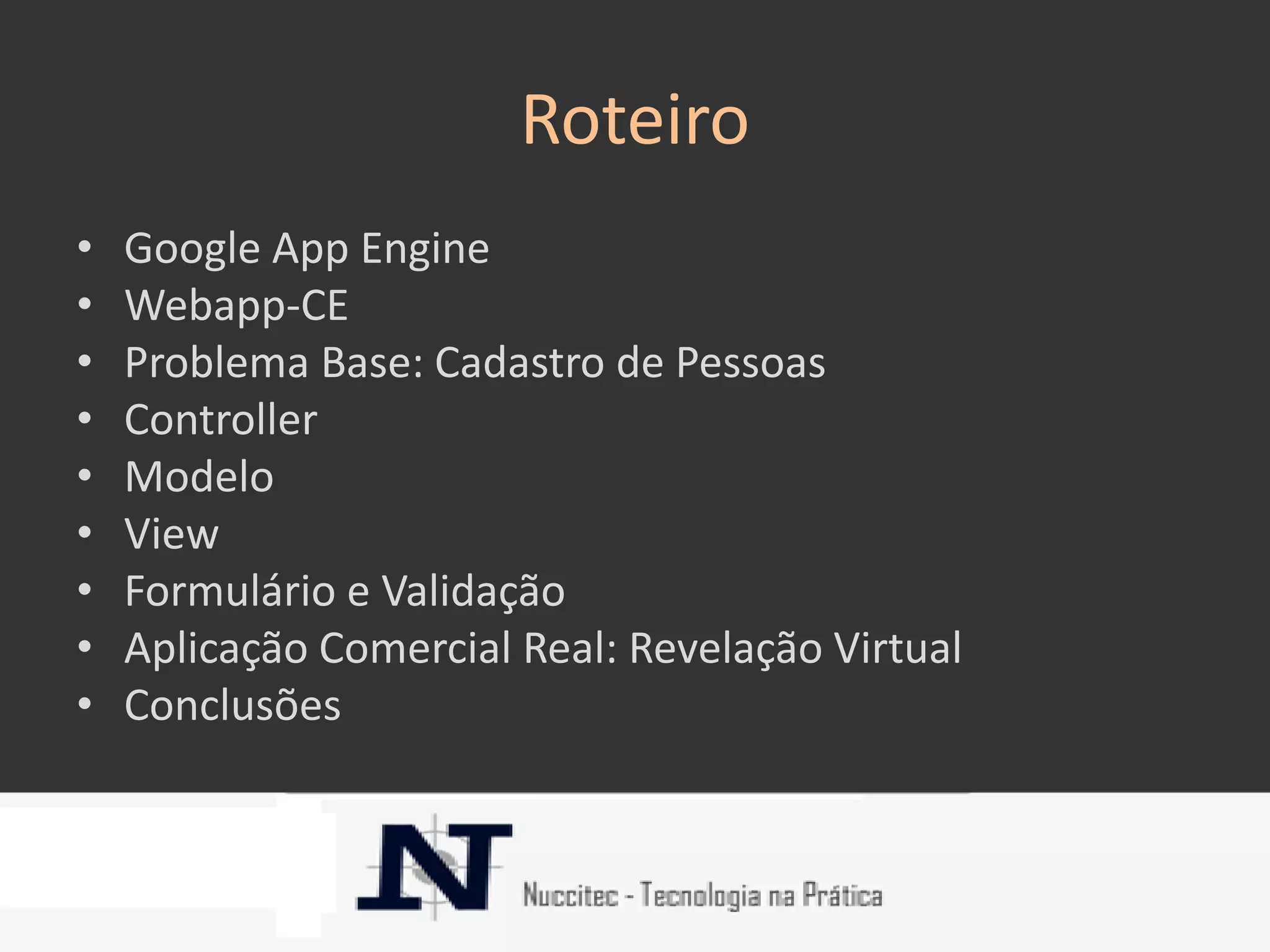Roteiro
•   Google App Engine
•   Webapp-CE
•   Problema Base: Cadastro de Pessoas
•   Controller
•   Modelo
•   View
•   Formulário e Validação
•   Aplicação Comercial Real: Revelação Virtual
•   Conclusões
 