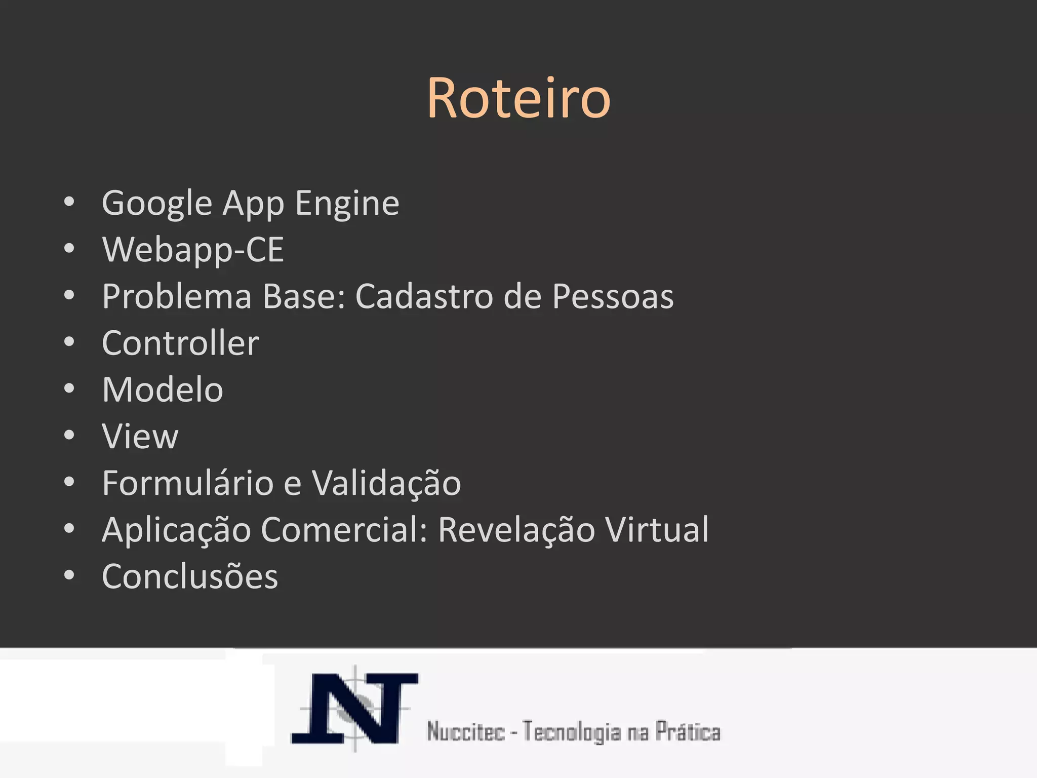 Roteiro
•   Google App Engine
•   Webapp-CE
•   Problema Base: Cadastro de Pessoas
•   Controller
•   Modelo
•   View
•   Formulário e Validação
•   Aplicação Comercial: Revelação Virtual
•   Conclusões
 