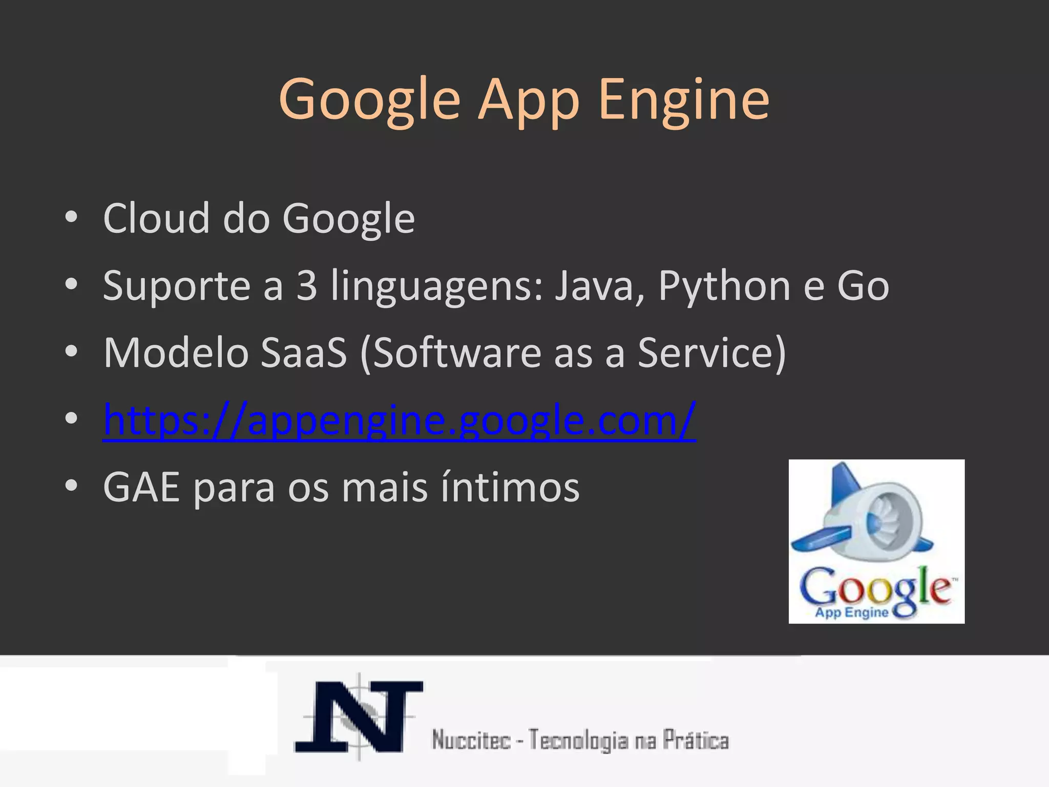 Google App Engine
•   Cloud do Google
•   Suporte a 3 linguagens: Java, Python e Go
•   Modelo SaaS (Software as a Service)
•   https://appengine.google.com/
•   GAE para os mais íntimos
 