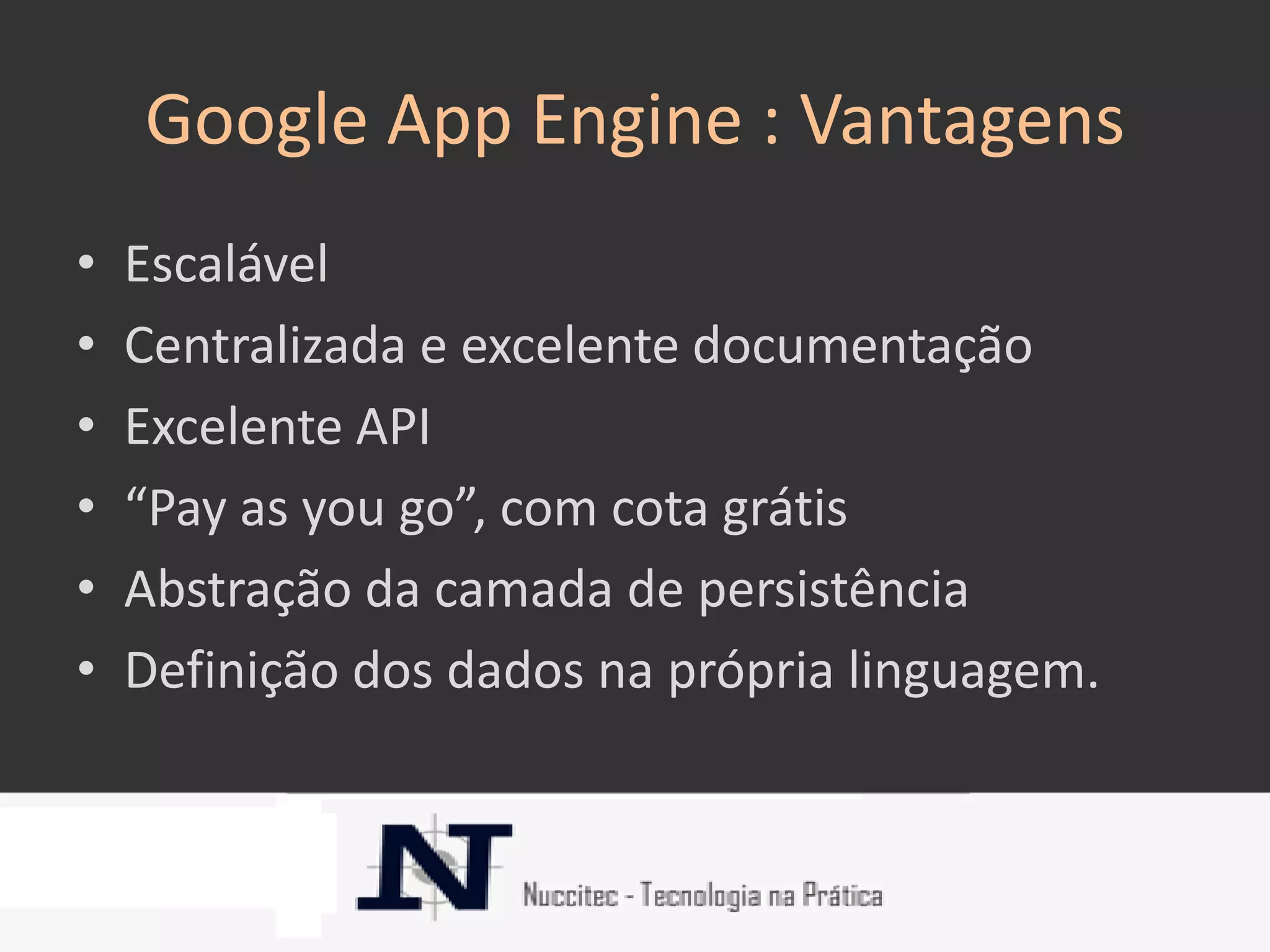 Google App Engine : Vantagens
•   Escalável
•   Centralizada e excelente documentação
•   Excelente API
•   “Pay as you go”, com cota grátis
•   Abstração da camada de persistência
•   Definição dos dados na própria linguagem.
 