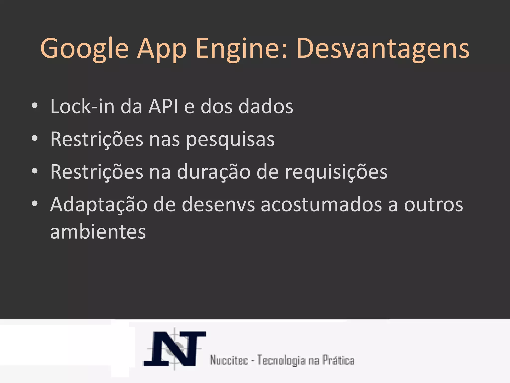 Google App Engine: Desvantagens
•   Lock-in da API e dos dados
•   Restrições nas pesquisas
•   Restrições na duração de requisições
•   Adaptação de desenvs acostumados a outros
    ambientes
 